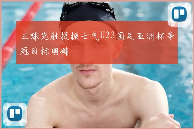 三球完胜提振士气U23国足亚洲杯争冠目标明确