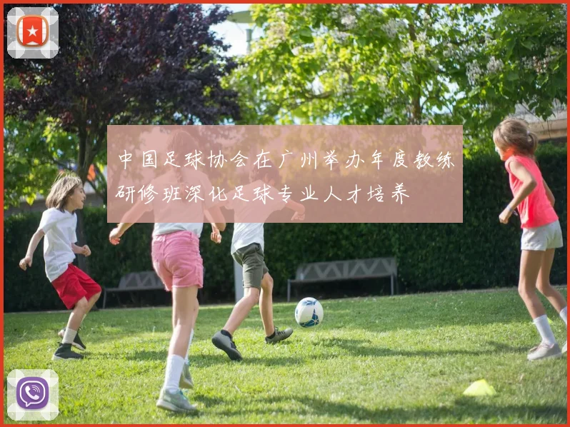 中国足球协会在广州举办年度教练研修班深化足球专业人才培养