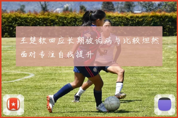 王楚钦回应长期被诟病与比较坦然面对专注自我提升