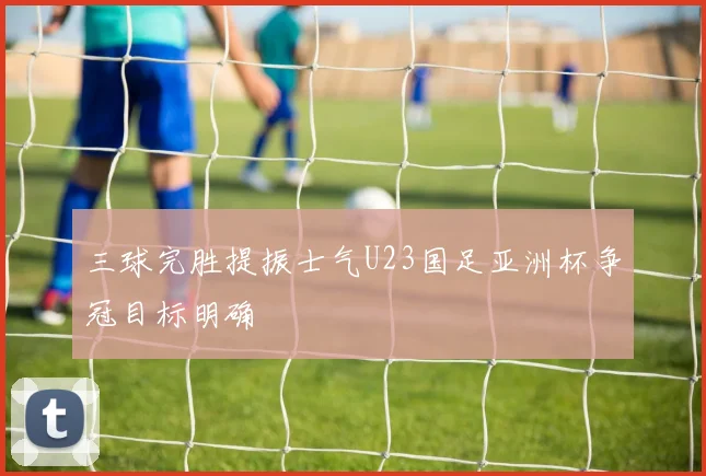 三球完胜提振士气U23国足亚洲杯争冠目标明确