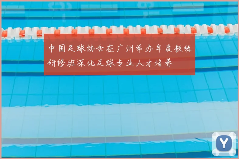 中国足球协会在广州举办年度教练研修班深化足球专业人才培养