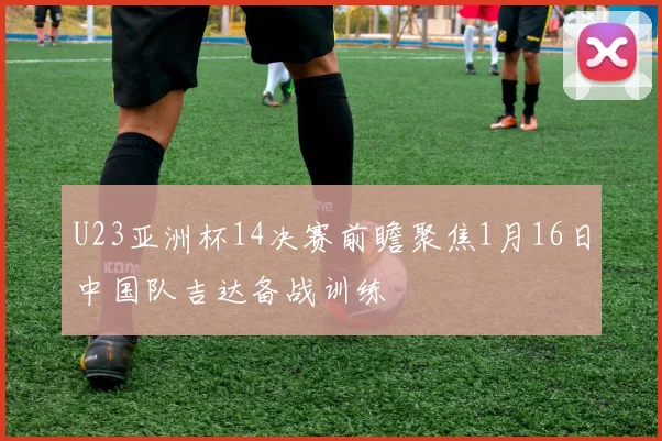 U23亚洲杯14决赛前瞻聚焦1月16日中国队吉达备战训练