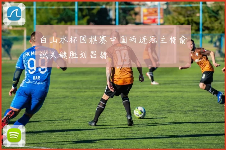 白山水杯围棋赛中国两连冠主将俞斌关键胜刘昌赫